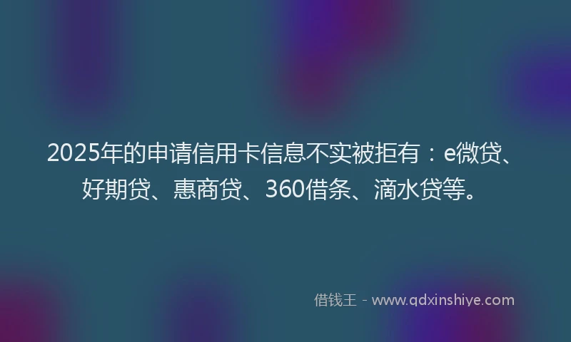 2025年的申请信用卡信息不实被拒有：e微贷、好期贷、惠商贷、360借条、滴水贷等。