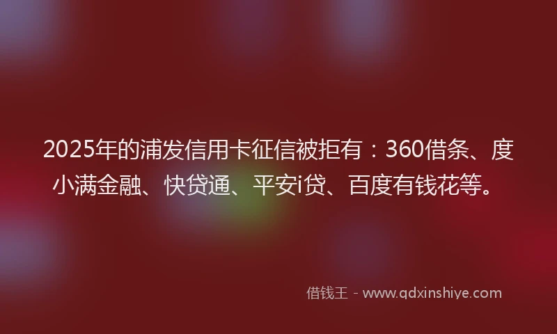 2025年的浦发信用卡征信被拒有：360借条、度小满金融、快贷通、平安i贷、百度有钱花等。