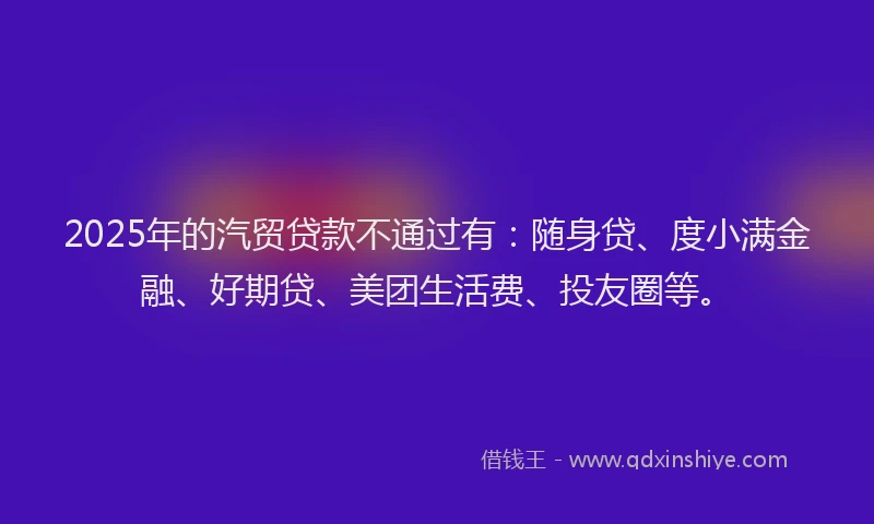 2025年的汽贸贷款不通过有：随身贷、度小满金融、好期贷、美团生活费、投友圈等。