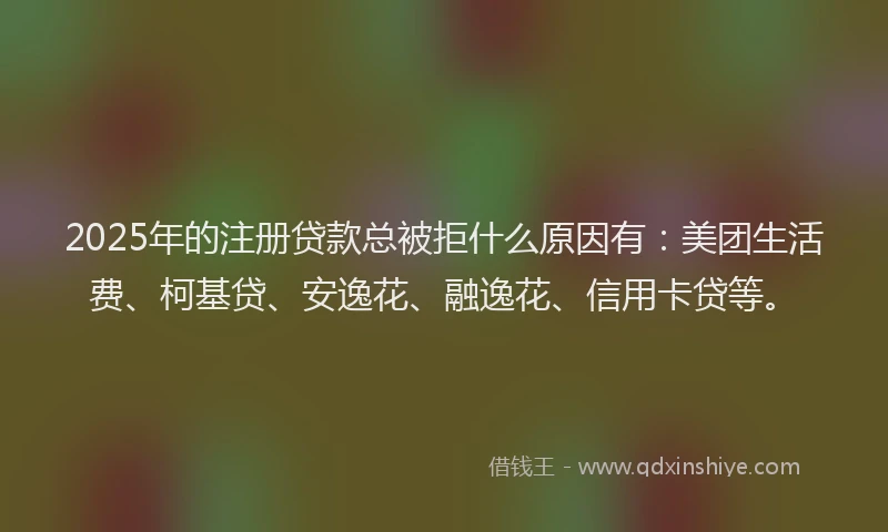 2025年的注册贷款总被拒什么原因有：美团生活费、柯基贷、安逸花、融逸花、信用卡贷等。