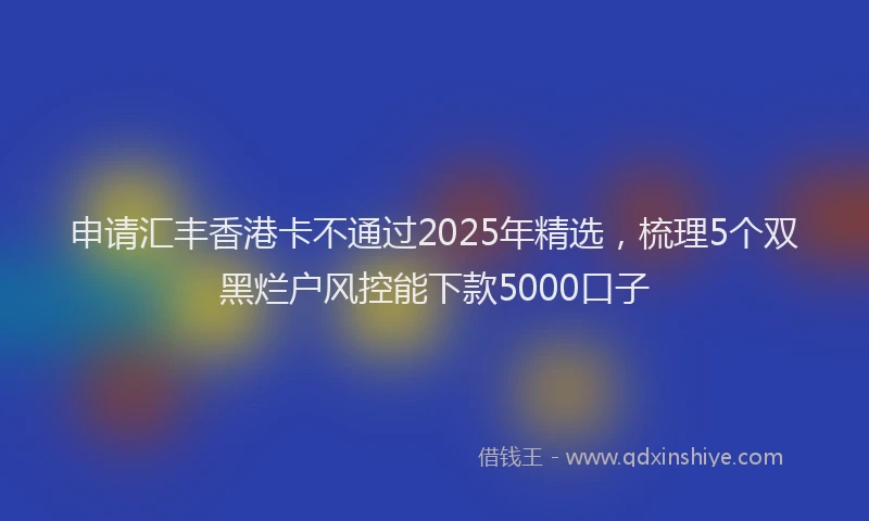 申请汇丰香港卡不通过2025年精选，梳理5个双黑烂户风控能下款5000口子