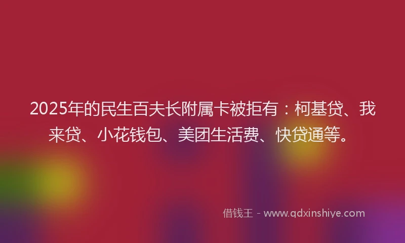 2025年的民生百夫长附属卡被拒有：柯基贷、我来贷、小花钱包、美团生活费、快贷通等。