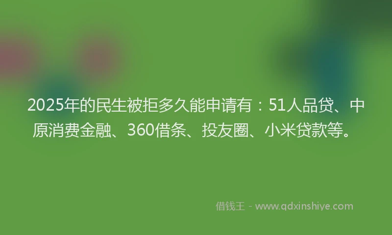 2025年的民生被拒多久能申请有：51人品贷、中原消费金融、360借条、投友圈、小米贷款等。