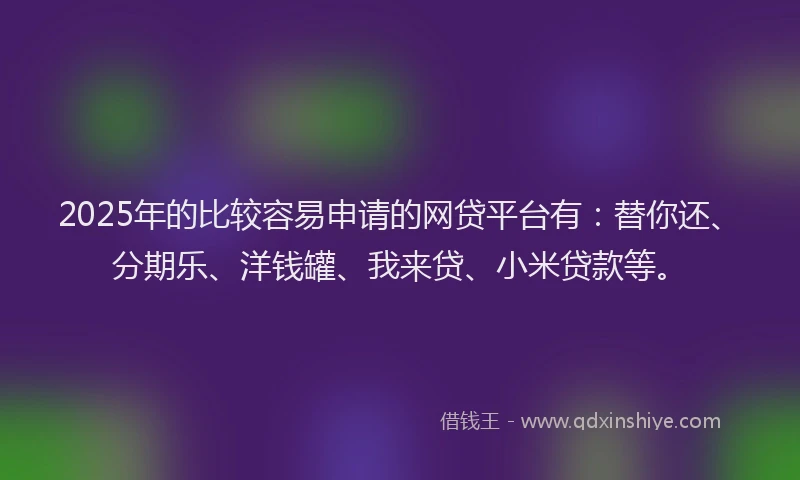 2025年的比较容易申请的网贷平台有：替你还、分期乐、洋钱罐、我来贷、小米贷款等。