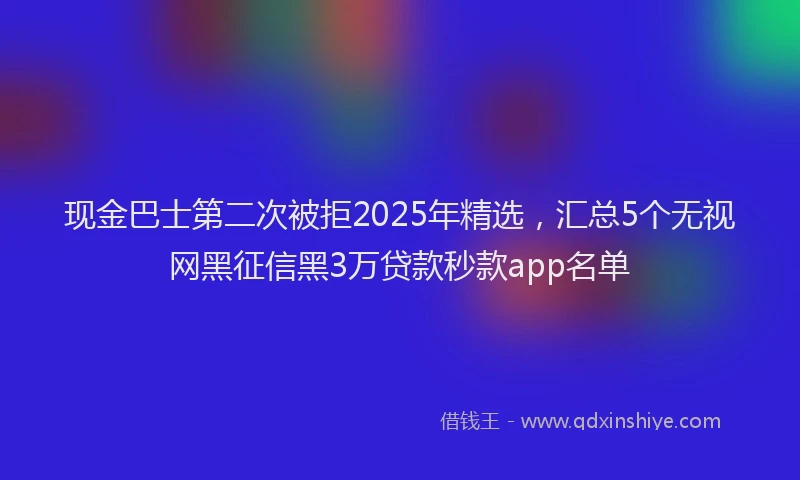 现金巴士第二次被拒2025年精选，汇总5个无视网黑征信黑3万贷款秒款app名单