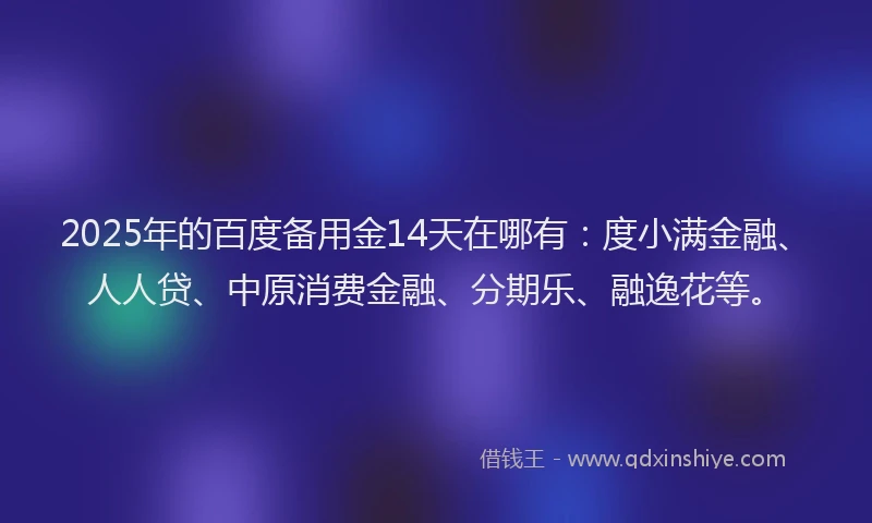 2025年的百度备用金14天在哪有：度小满金融、人人贷、中原消费金融、分期乐、融逸花等。