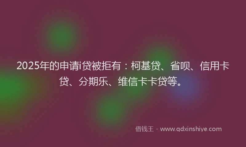 2025年的申请i贷被拒有：柯基贷、省呗、信用卡贷、分期乐、维信卡卡贷等。