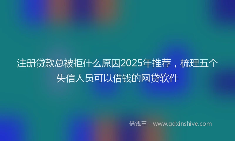 注册贷款总被拒什么原因2025年推荐，梳理五个失信人员可以借钱的网贷软件