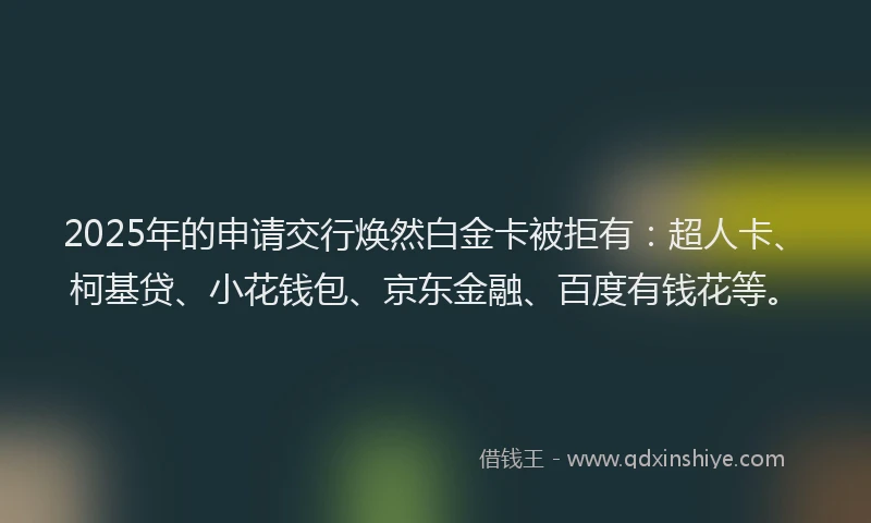 2025年的申请交行焕然白金卡被拒有：超人卡、柯基贷、小花钱包、京东金融、百度有钱花等。