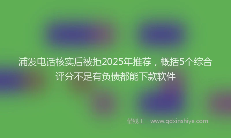 浦发电话核实后被拒2025年推荐，概括5个综合评分不足有负债都能下款软件