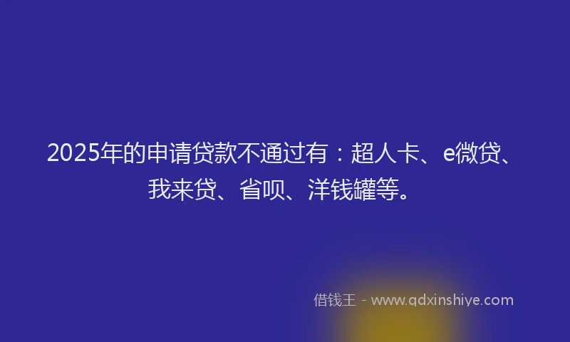 2025年的申请贷款不通过有：超人卡、e微贷、我来贷、省呗、洋钱罐等。