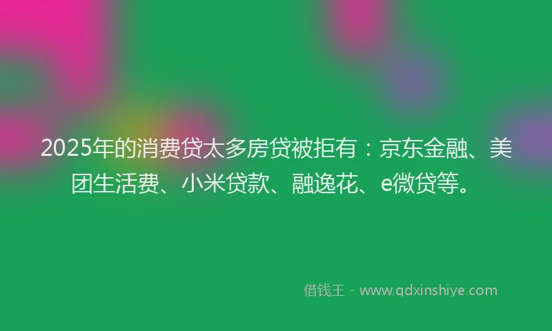 2025年的消费贷太多房贷被拒有：京东金融、美团生活费、小米贷款、融逸花、e微贷等。