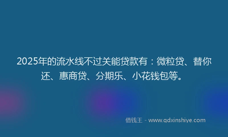 2025年的流水线不过关能贷款有：微粒贷、替你还、惠商贷、分期乐、小花钱包等。