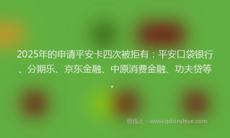 2025年的申请平安卡四次被拒有：平安口袋银行、分期乐、京东金融、中原消费金融、功夫贷等。