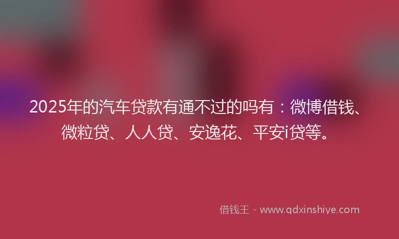 2025年的汽车贷款有通不过的吗有：微博借钱、微粒贷、人人贷、安逸花、平安i贷等。