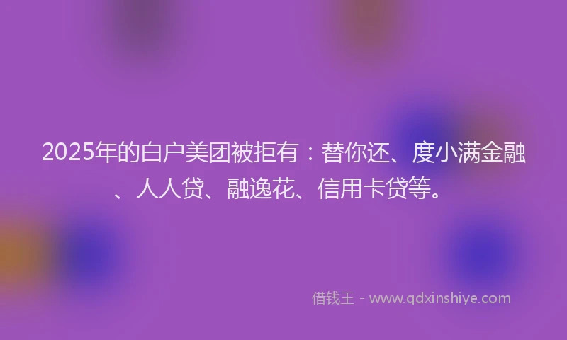 2025年的白户美团被拒有：替你还、度小满金融、人人贷、融逸花、信用卡贷等。