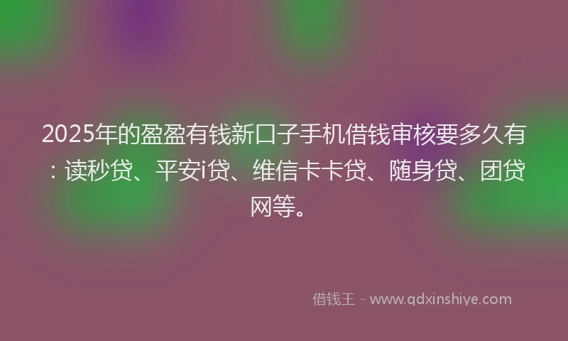 2025年的盈盈有钱新口子手机借钱审核要多久有：读秒贷、平安i贷、维信卡卡贷、随身贷、团贷网等。