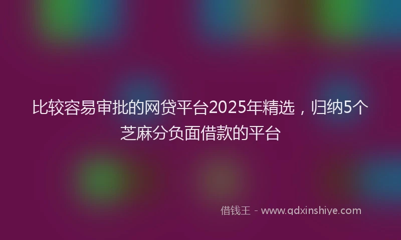 比较容易审批的网贷平台2025年精选，归纳5个芝麻分负面借款的平台