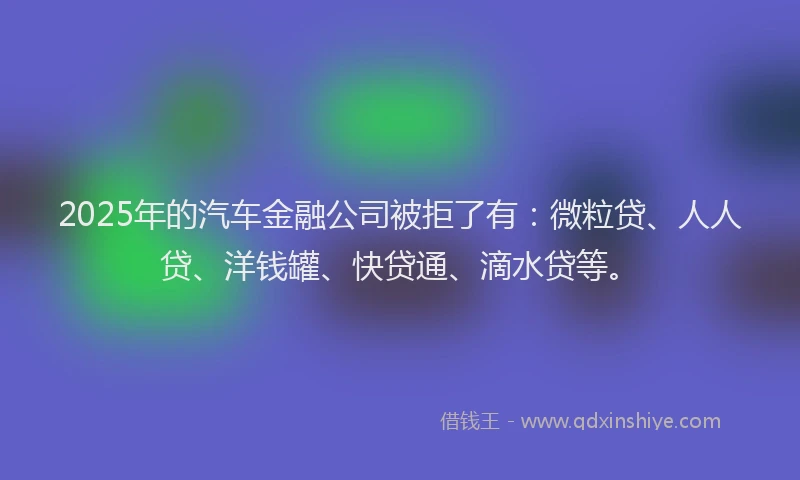 2025年的汽车金融公司被拒了有：微粒贷、人人贷、洋钱罐、快贷通、滴水贷等。