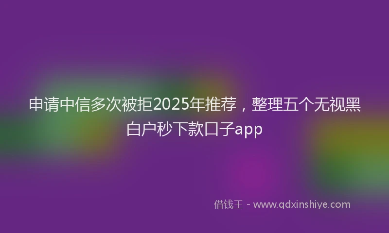申请中信多次被拒2025年推荐，整理五个无视黑白户秒下款口子app
