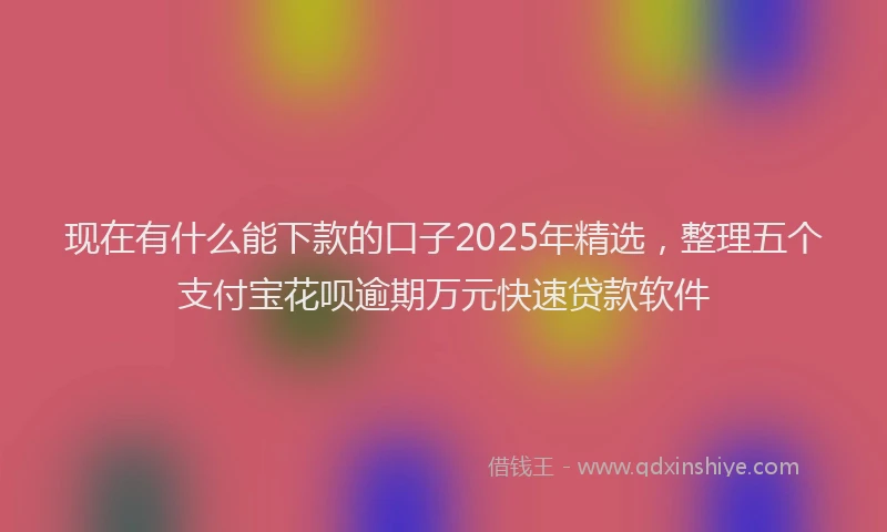 现在有什么能下款的口子2025年精选，整理五个支付宝花呗逾期万元快速贷款软件