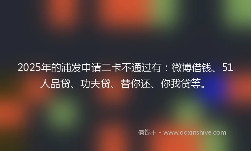 2025年的浦发申请二卡不通过有：微博借钱、51人品贷、功夫贷、替你还、你我贷等。