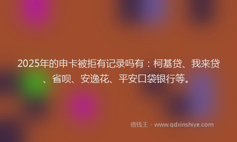 2025年的申卡被拒有记录吗有：柯基贷、我来贷、省呗、安逸花、平安口袋银行等。
