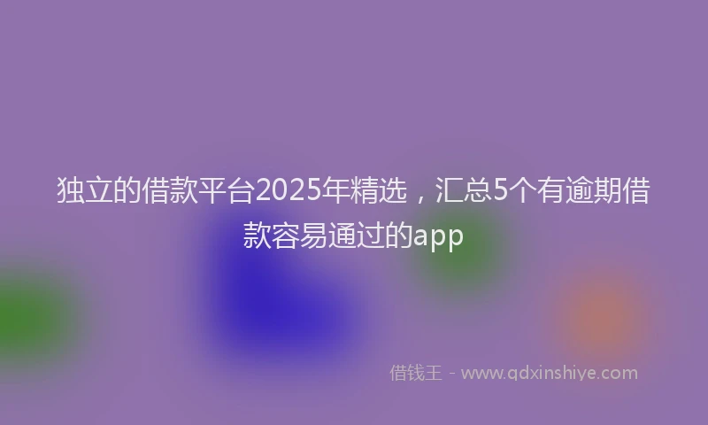 独立的借款平台2025年精选，汇总5个有逾期借款容易通过的app
