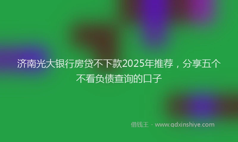 济南光大银行房贷不下款2025年推荐，分享五个不看负债查询的口子