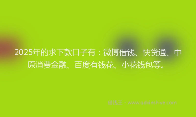 2025年的求下款口子有：微博借钱、快贷通、中原消费金融、百度有钱花、小花钱包等。