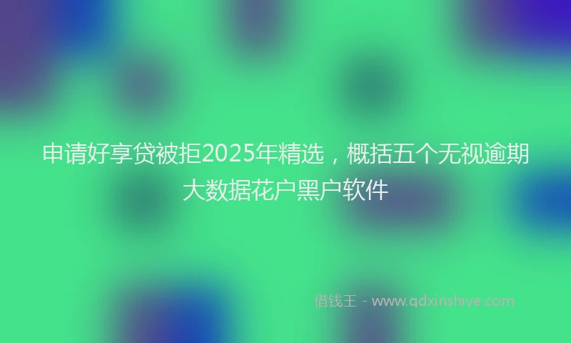 申请好享贷被拒2025年精选，概括五个无视逾期大数据花户黑户软件