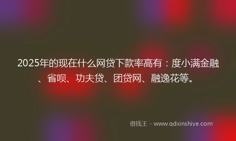 2025年的现在什么网贷下款率高有：度小满金融、省呗、功夫贷、团贷网、融逸花等。