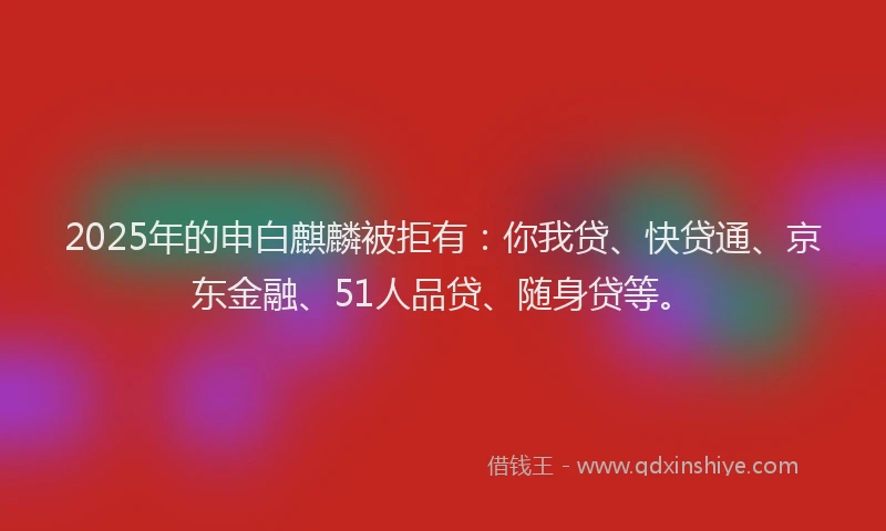 2025年的申白麒麟被拒有：你我贷、快贷通、京东金融、51人品贷、随身贷等。