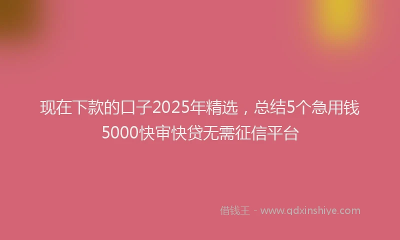 现在下款的口子2025年精选，总结5个急用钱5000快审快贷无需征信平台