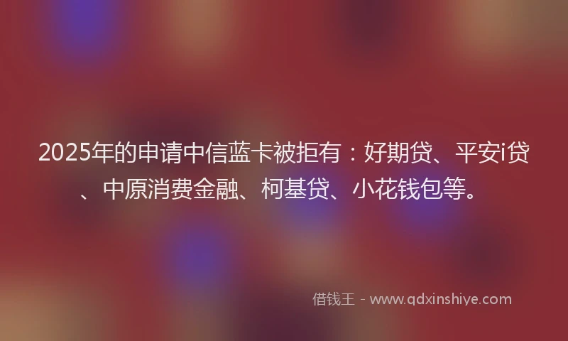 2025年的申请中信蓝卡被拒有：好期贷、平安i贷、中原消费金融、柯基贷、小花钱包等。