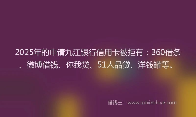 2025年的申请九江银行信用卡被拒有：360借条、微博借钱、你我贷、51人品贷、洋钱罐等。