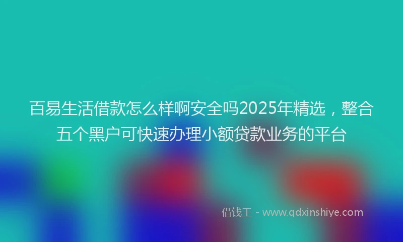 百易生活借款怎么样啊安全吗2025年精选，整合五个黑户可快速办理小额贷款业务的平台