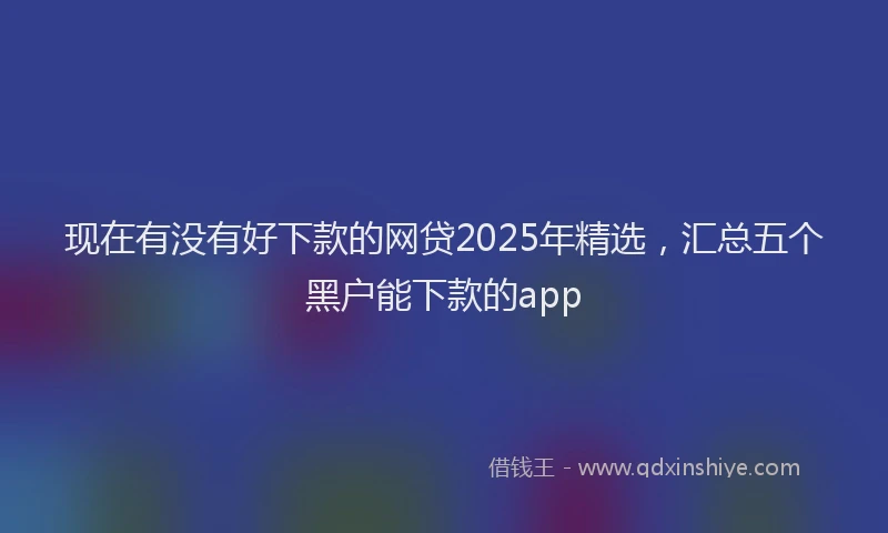 现在有没有好下款的网贷2025年精选，汇总五个黑户能下款的app