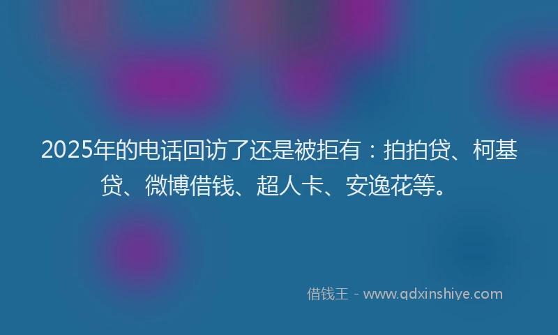 2025年的电话回访了还是被拒有：拍拍贷、柯基贷、微博借钱、超人卡、安逸花等。