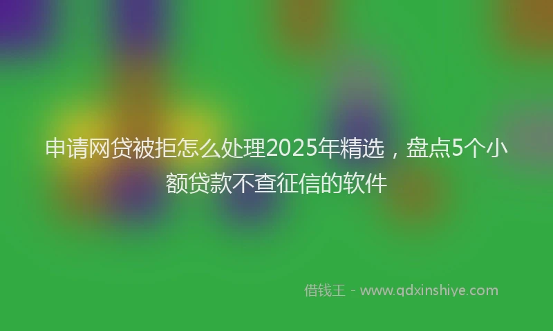 申请网贷被拒怎么处理2025年精选，盘点5个小额贷款不查征信的软件