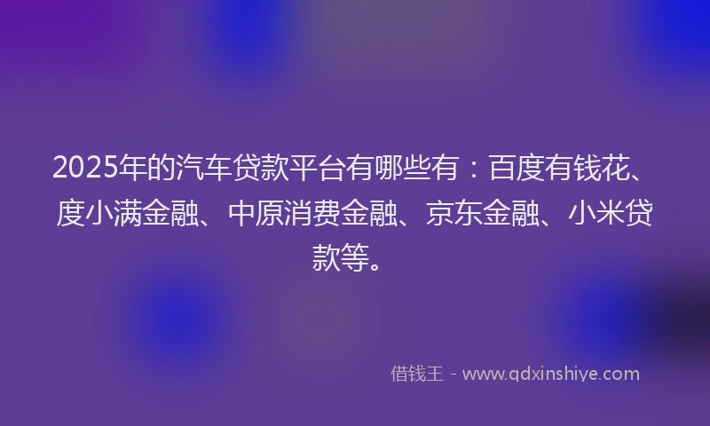 2025年的汽车贷款平台有哪些有：百度有钱花、度小满金融、中原消费金融、京东金融、小米贷款等。