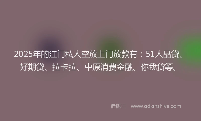 2025年的江门私人空放上门放款有：51人品贷、好期贷、拉卡拉、中原消费金融、你我贷等。