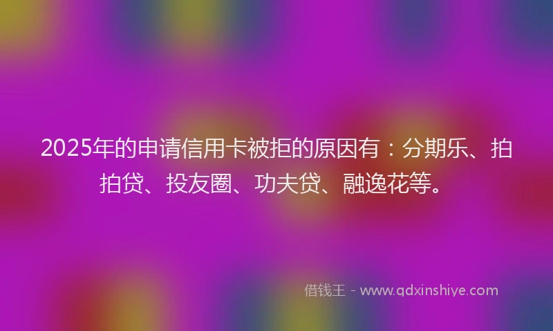 2025年的申请信用卡被拒的原因有：分期乐、拍拍贷、投友圈、功夫贷、融逸花等。