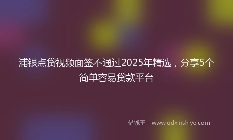 浦银点贷视频面签不通过2025年精选，分享5个简单容易贷款平台