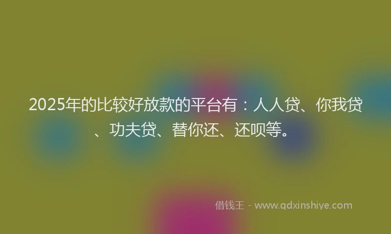 2025年的比较好放款的平台有：人人贷、你我贷、功夫贷、替你还、还呗等。