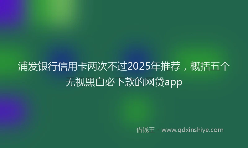 浦发银行信用卡两次不过2025年推荐，概括五个无视黑白必下款的网贷app