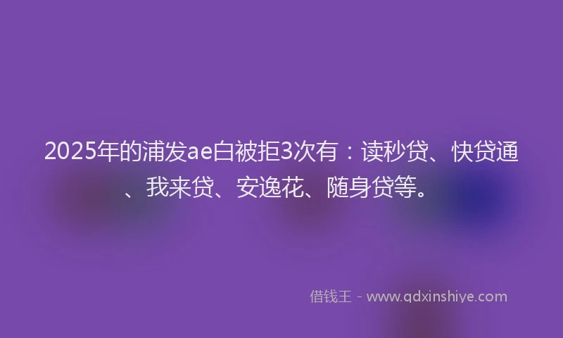 2025年的浦发ae白被拒3次有：读秒贷、快贷通、我来贷、安逸花、随身贷等。