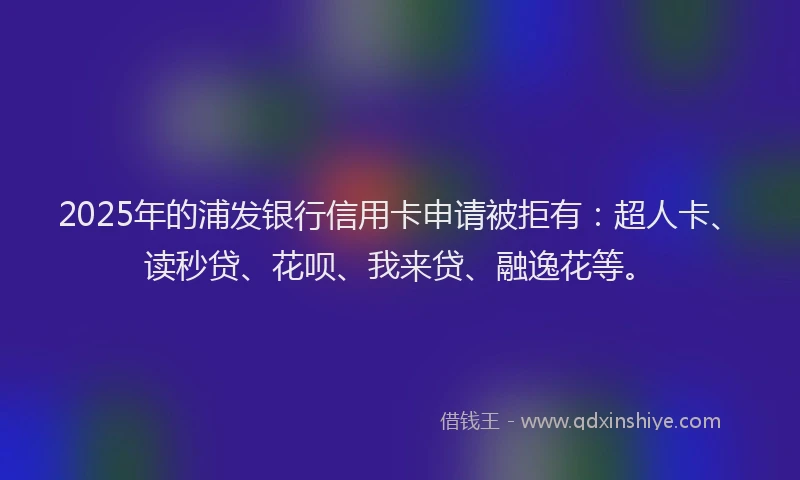 2025年的浦发银行信用卡申请被拒有：超人卡、读秒贷、花呗、我来贷、融逸花等。