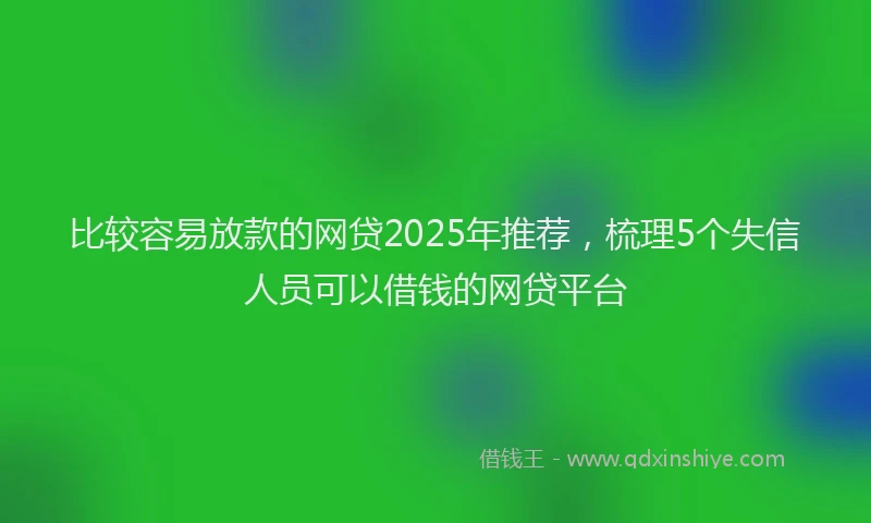 比较容易放款的网贷2025年推荐，梳理5个失信人员可以借钱的网贷平台