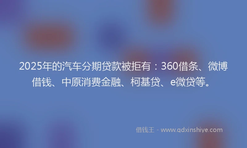 2025年的汽车分期贷款被拒有：360借条、微博借钱、中原消费金融、柯基贷、e微贷等。